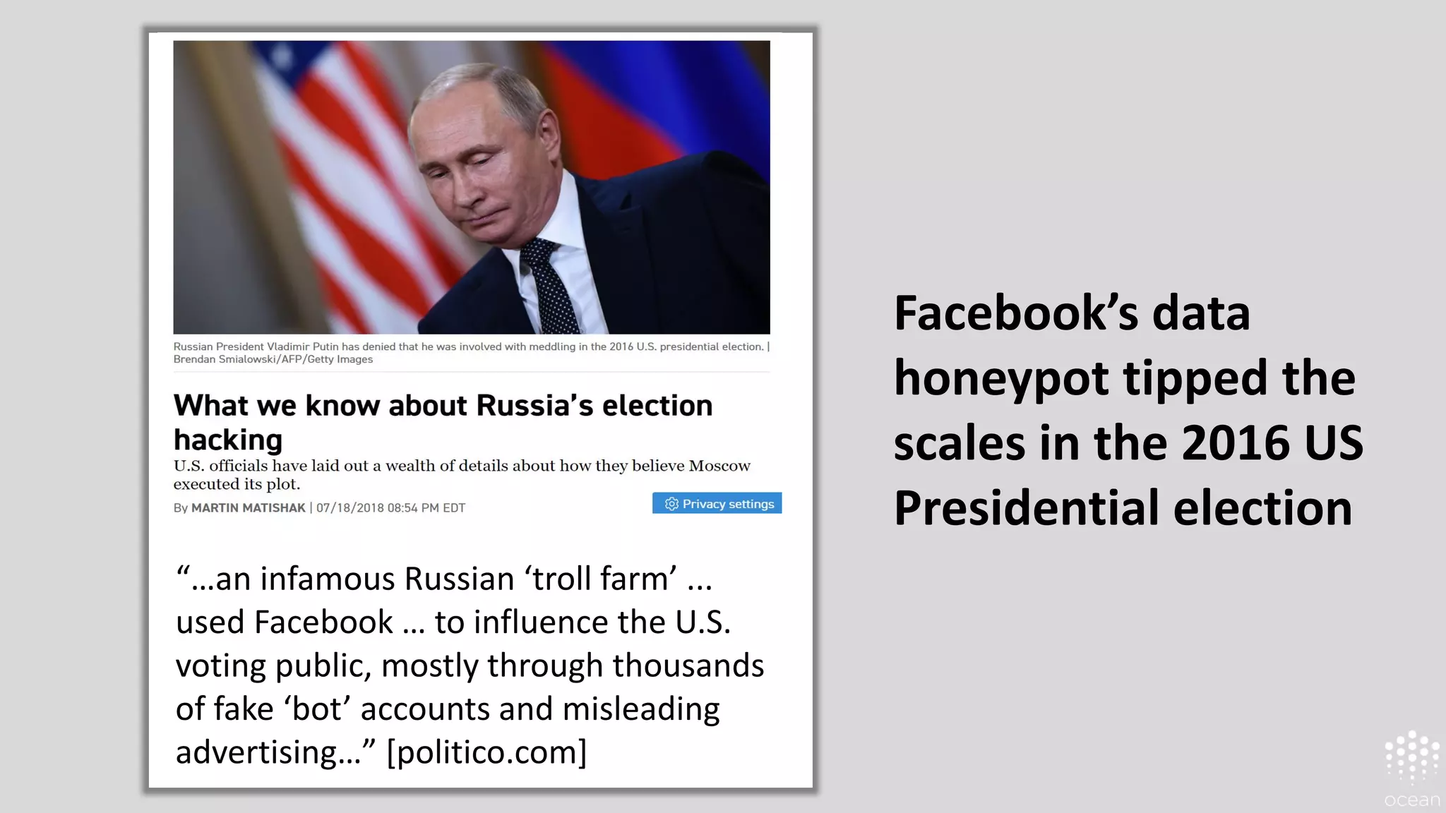 Facebook’s data
honeypot tipped the
scales in the 2016 US
Presidential election
“…an infamous Russian ‘troll farm’ ...
used Facebook … to influence the U.S.
voting public, mostly through thousands
of fake ‘bot’ accounts and misleading
advertising…” [politico.com]
 