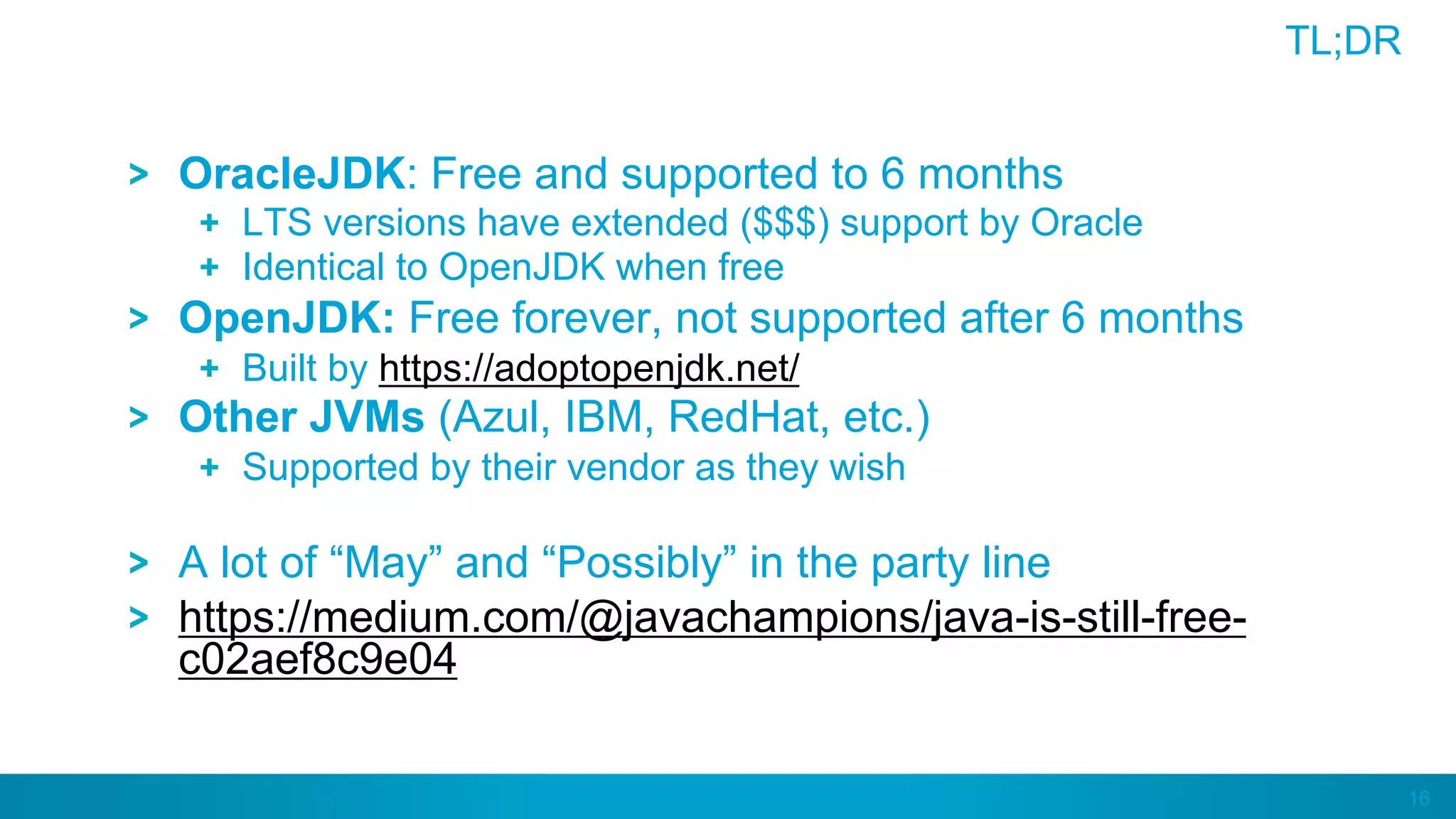 16
TL;DR
OracleJDK: Free and supported to 6 months
  LTS versions have extended ($$$) support by Oracle
  Identical to OpenJDK when free
OpenJDK: Free forever, not supported after 6 months
  Built by https://adoptopenjdk.net/
Other JVMs (Azul, IBM, RedHat, etc.)
  Supported by their vendor as they wish
A lot of “May” and “Possibly” in the party line
https://medium.com/@javachampions/java-is-still-free-
c02aef8c9e04
 