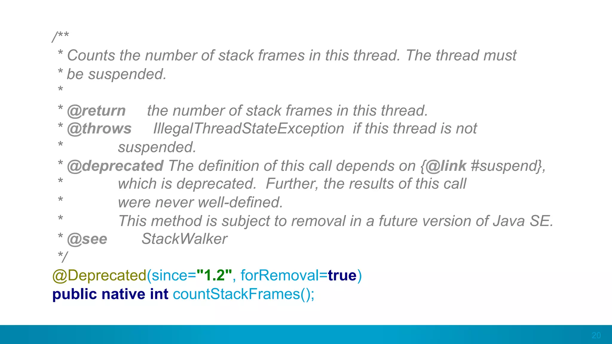 20
/**
* Counts the number of stack frames in this thread. The thread must
* be suspended.
*
* @return the number of stack frames in this thread.
* @throws IllegalThreadStateException if this thread is not
* suspended.
* @deprecated The definition of this call depends on {@link #suspend},
* which is deprecated. Further, the results of this call
* were never well-defined.
* This method is subject to removal in a future version of Java SE.
* @see StackWalker
*/
@Deprecated(since="1.2", forRemoval=true)
public native int countStackFrames();
 
