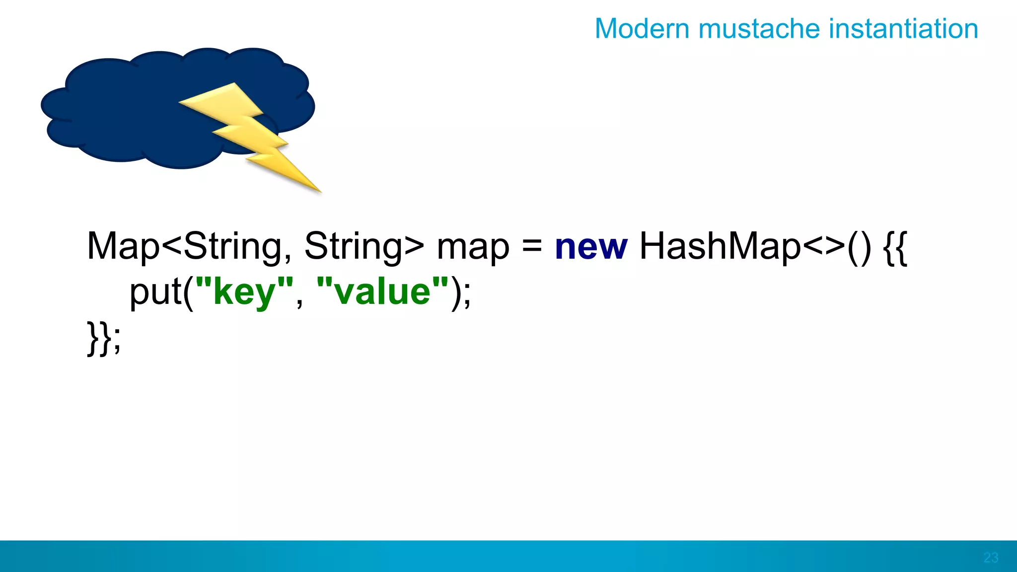 23
Modern mustache instantiation
Map<String, String> map = new HashMap<>() {{
put("key", "value");
}};
 