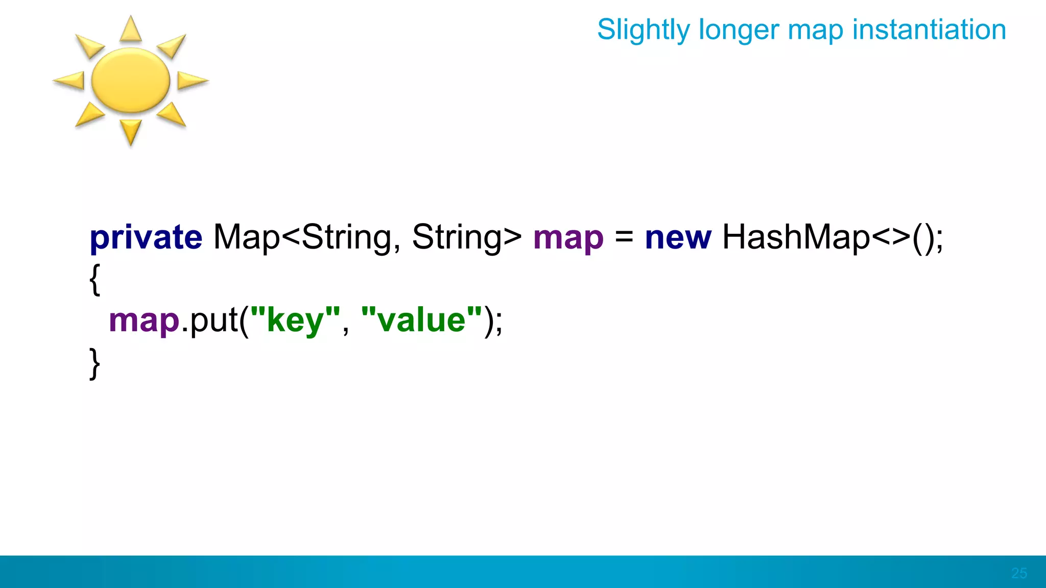 25
Slightly longer map instantiation
private Map<String, String> map = new HashMap<>();
{
map.put("key", "value");
}
 