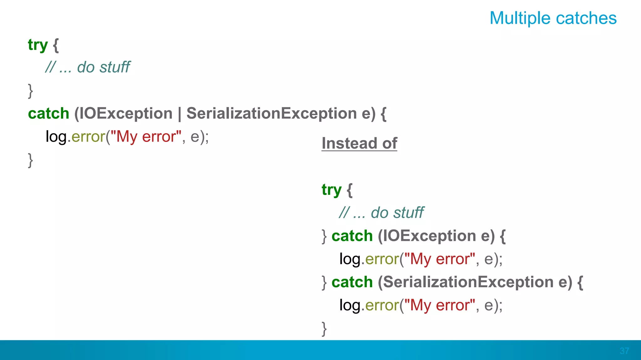 37
Multiple catches
try {
// ... do stuff
}
catch (IOException | SerializationException e) {
log.error("My error", e);
}
Instead of
try {
// ... do stuff
} catch (IOException e) {
log.error("My error", e);
} catch (SerializationException e) {
log.error("My error", e);
}
 