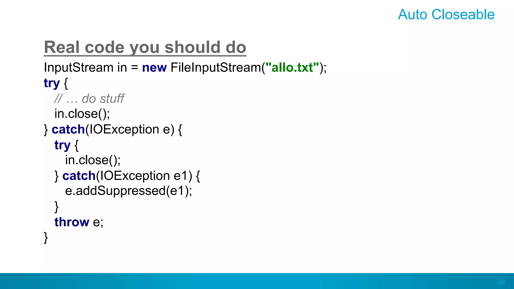 39
Auto Closeable
Real code you should do
InputStream in = new FileInputStream("allo.txt");
try {
// … do stuff
in.close();
} catch(IOException e) {
try {
in.close();
} catch(IOException e1) {
e.addSuppressed(e1);
}
throw e;
}
 