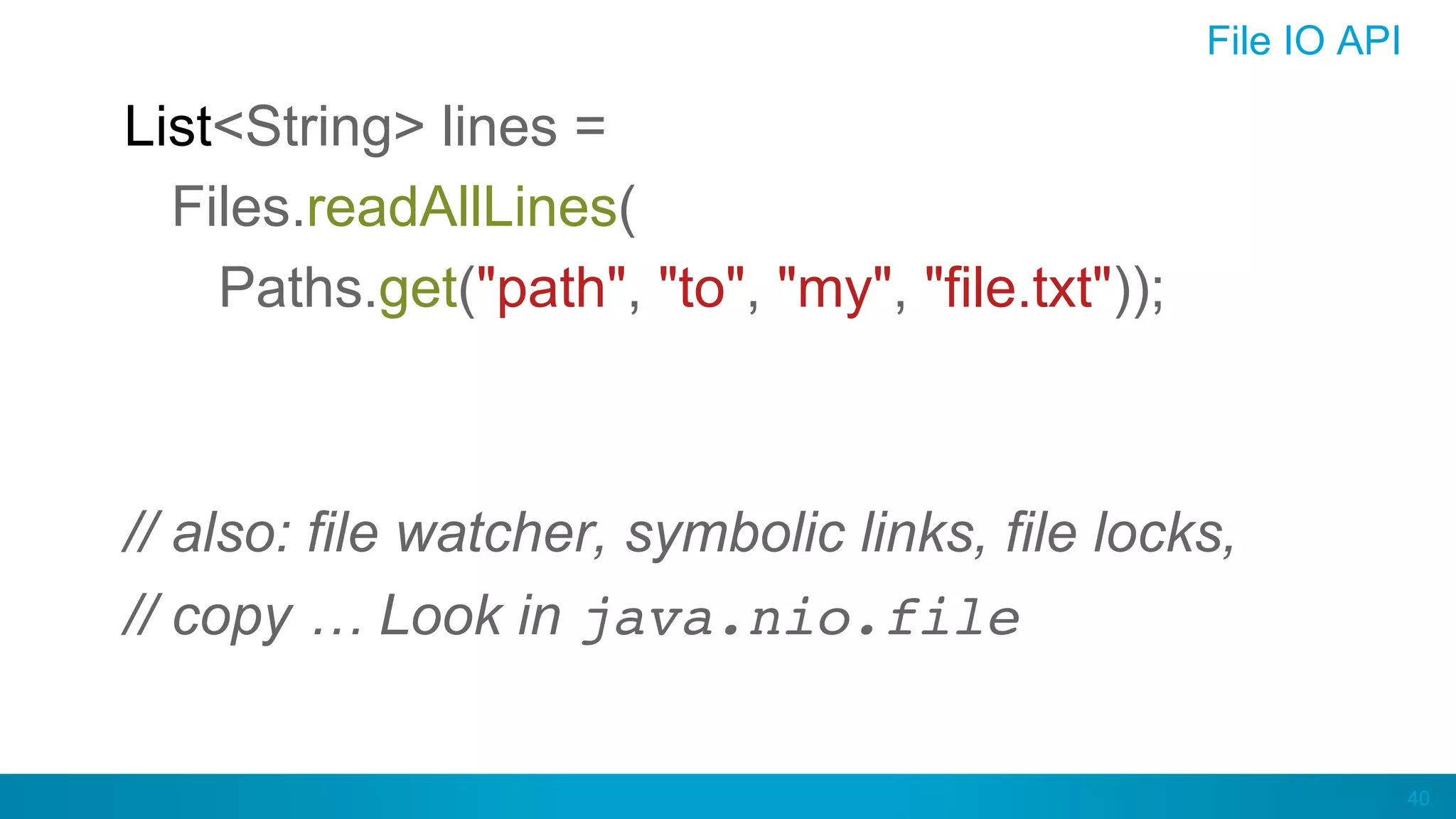 40
File IO API
List<String> lines =
Files.readAllLines(
Paths.get("path", "to", "my", "file.txt"));
// also: file watcher, symbolic links, file locks,
// copy … Look in java.nio.file
 