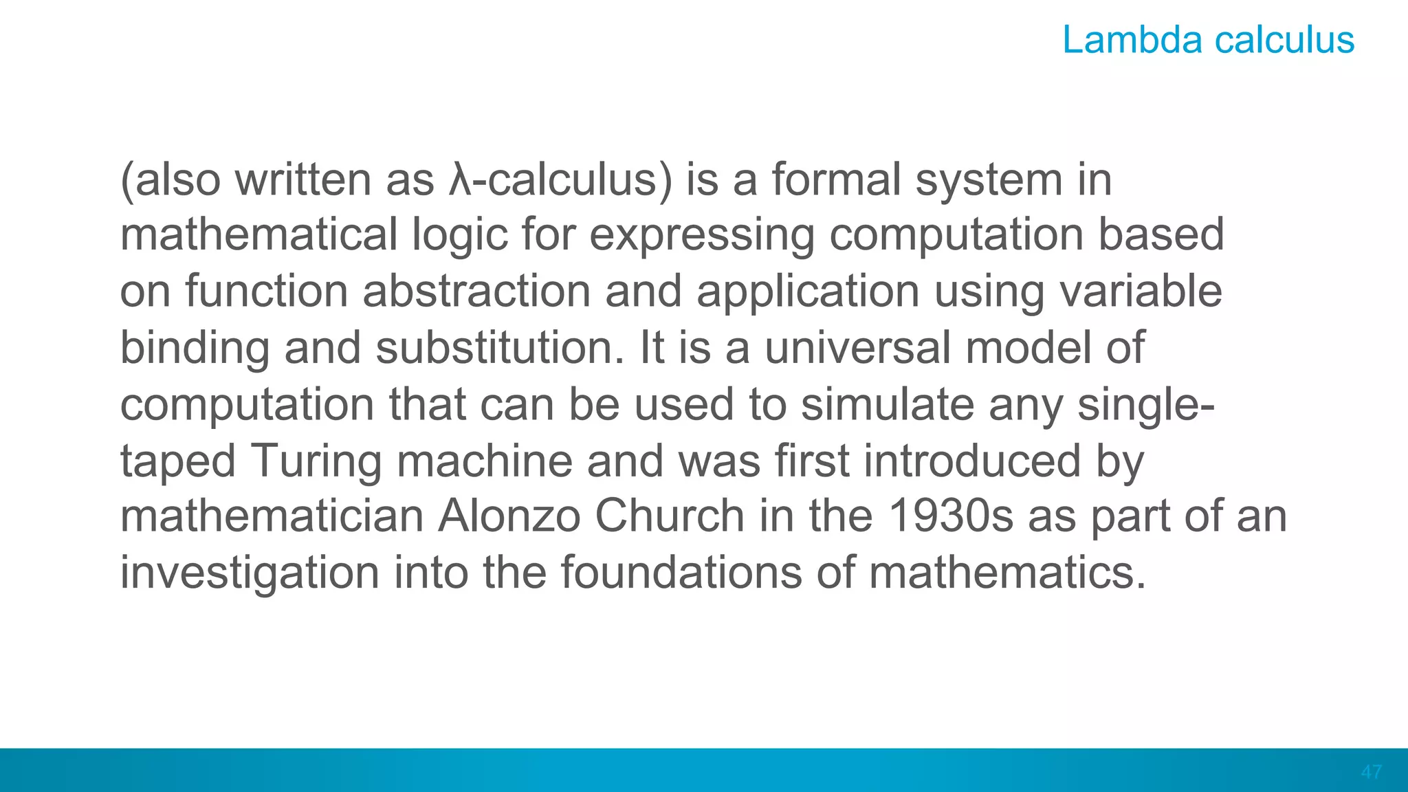 47
(also written as λ-calculus) is a formal system in
mathematical logic for expressing computation based
on function abstraction and application using variable
binding and substitution. It is a universal model of
computation that can be used to simulate any single-
taped Turing machine and was first introduced by
mathematician Alonzo Church in the 1930s as part of an
investigation into the foundations of mathematics.
Lambda calculus
 