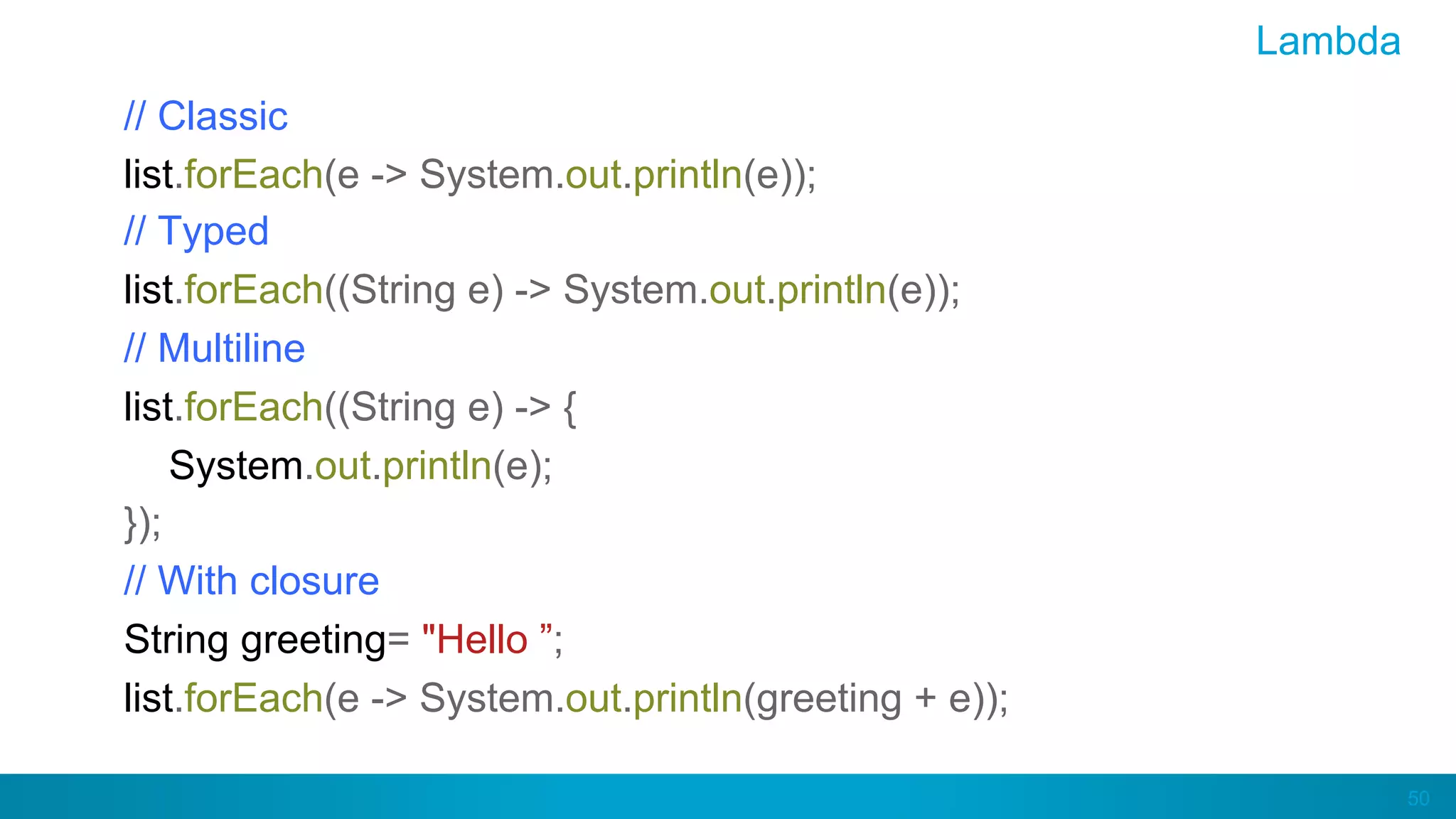 50
Lambda
// Classic
list.forEach(e -> System.out.println(e));
// Typed
list.forEach((String e) -> System.out.println(e));
// Multiline
list.forEach((String e) -> {
System.out.println(e);
});
// With closure
String greeting= "Hello ”;
list.forEach(e -> System.out.println(greeting + e));
 