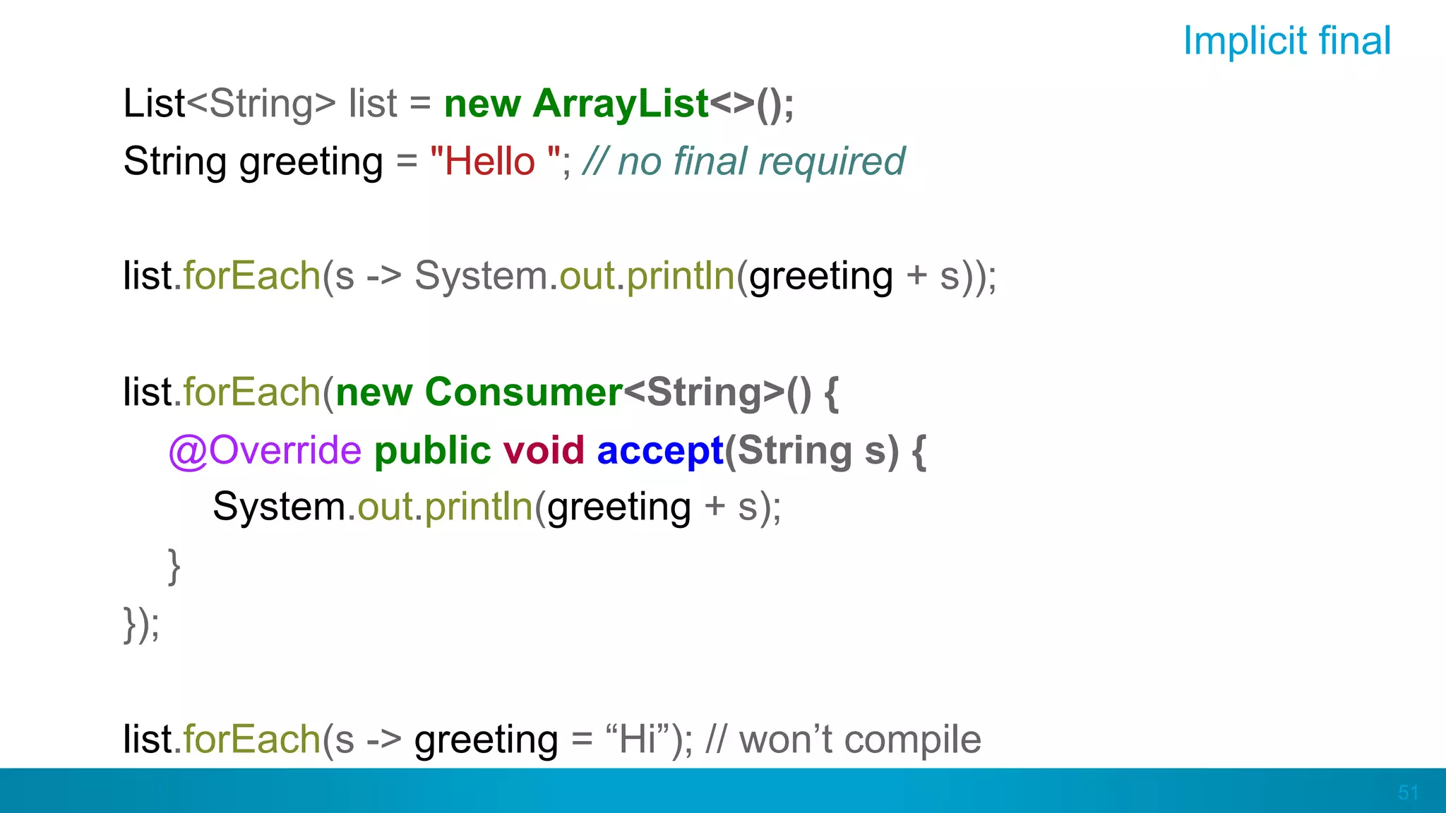 51
Implicit final
List<String> list = new ArrayList<>();
String greeting = "Hello "; // no final required
list.forEach(s -> System.out.println(greeting + s));
list.forEach(new Consumer<String>() {
@Override public void accept(String s) {
System.out.println(greeting + s);
}
});
list.forEach(s -> greeting = “Hi”); // won’t compile
 