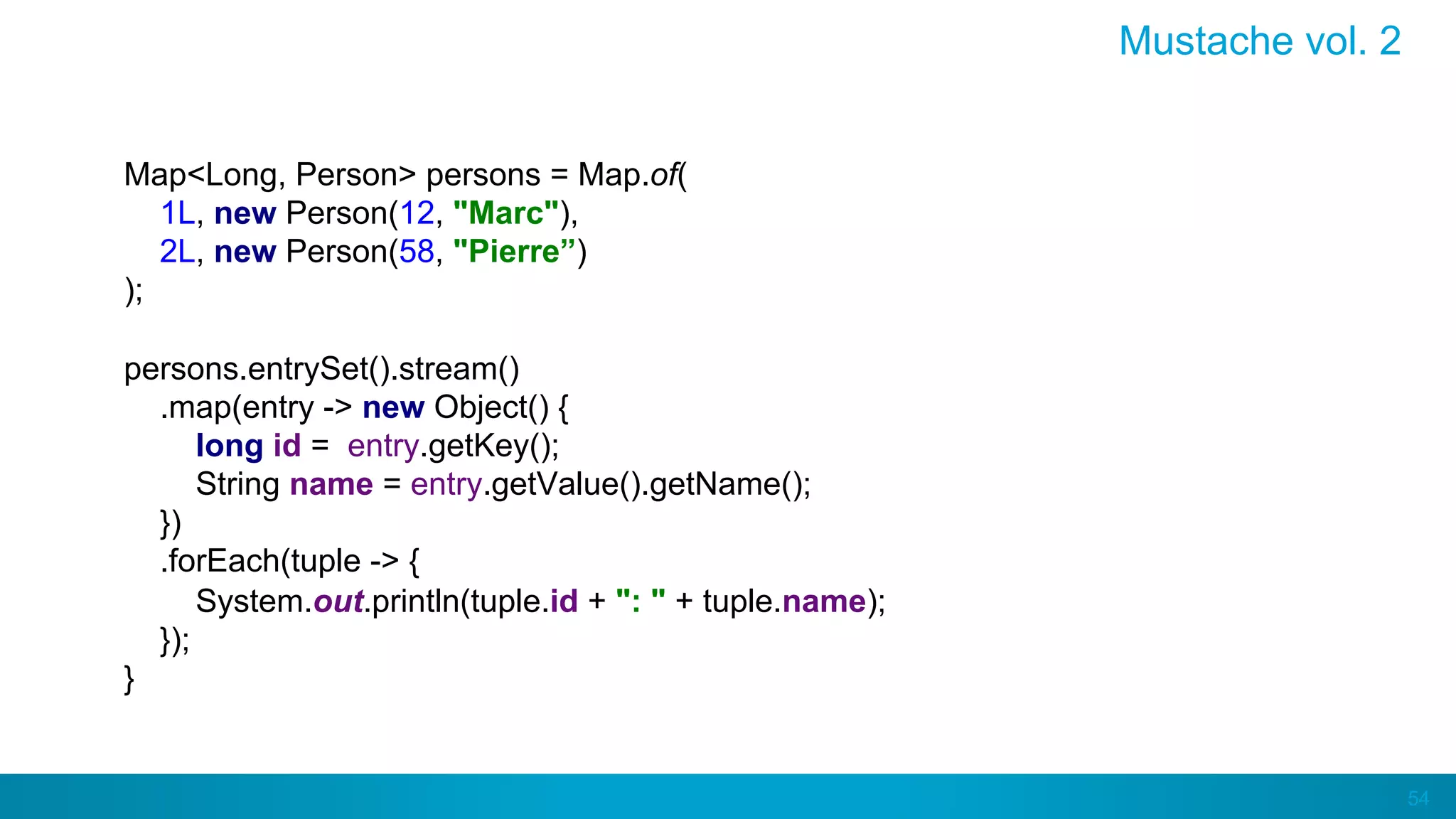 54
Mustache vol. 2
Map<Long, Person> persons = Map.of(
1L, new Person(12, "Marc"),
2L, new Person(58, "Pierre”)
);
persons.entrySet().stream()
.map(entry -> new Object() {
long id = entry.getKey();
String name = entry.getValue().getName();
})
.forEach(tuple -> {
System.out.println(tuple.id + ": " + tuple.name);
});
}
 