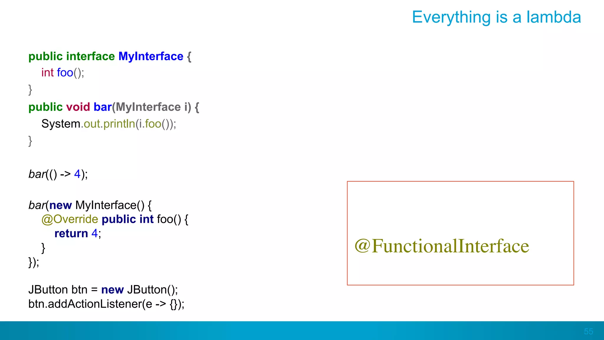 55
Everything is a lambda
public interface MyInterface {
int foo();
}
public void bar(MyInterface i) {
System.out.println(i.foo());
}
bar(() -> 4);
bar(new MyInterface() {
@Override public int foo() {
return 4;
}
});
JButton btn = new JButton();
btn.addActionListener(e -> {});
But it’s better to ﬂag them
with
@FunctionalInterface
 