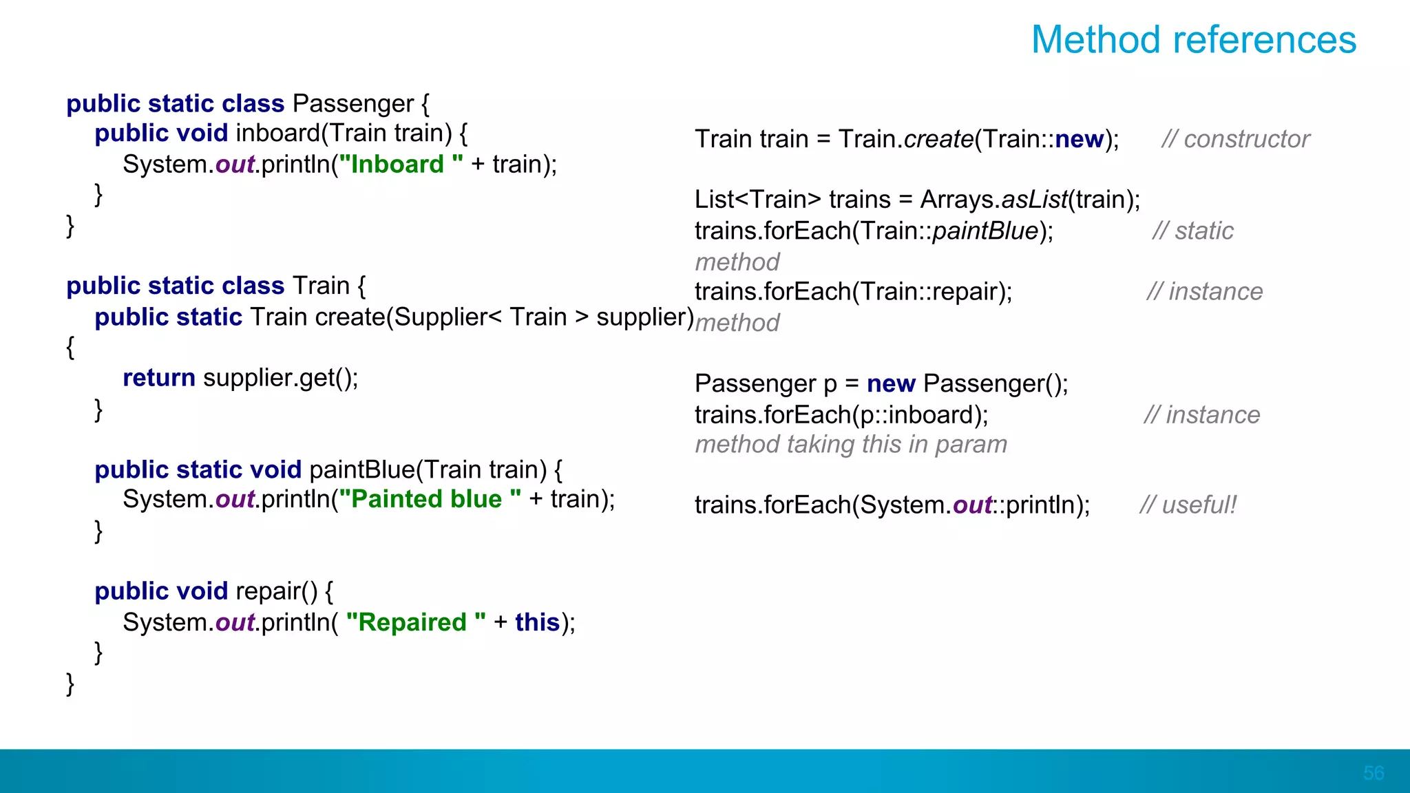 56
Method references
public static class Passenger {
public void inboard(Train train) {
System.out.println("Inboard " + train);
}
}
public static class Train {
public static Train create(Supplier< Train > supplier)
{
return supplier.get();
}
public static void paintBlue(Train train) {
System.out.println("Painted blue " + train);
}
public void repair() {
System.out.println( "Repaired " + this);
}
}
Train train = Train.create(Train::new); // constructor
List<Train> trains = Arrays.asList(train);
trains.forEach(Train::paintBlue); // static
method
trains.forEach(Train::repair); // instance
method
Passenger p = new Passenger();
trains.forEach(p::inboard); // instance
method taking this in param
trains.forEach(System.out::println); // useful!
 