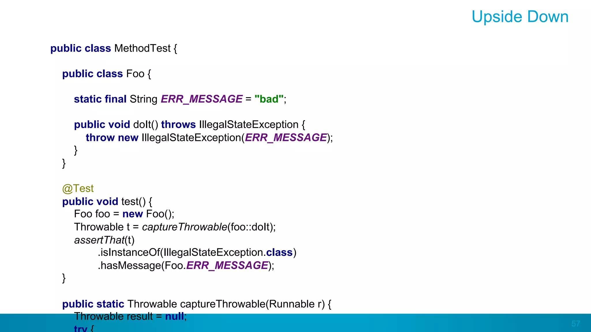 57
Upside Down
public class MethodTest {
public class Foo {
static final String ERR_MESSAGE = "bad";
public void doIt() throws IllegalStateException {
throw new IllegalStateException(ERR_MESSAGE);
}
}
@Test
public void test() {
Foo foo = new Foo();
Throwable t = captureThrowable(foo::doIt);
assertThat(t)
.isInstanceOf(IllegalStateException.class)
.hasMessage(Foo.ERR_MESSAGE);
}
public static Throwable captureThrowable(Runnable r) {
Throwable result = null;
 