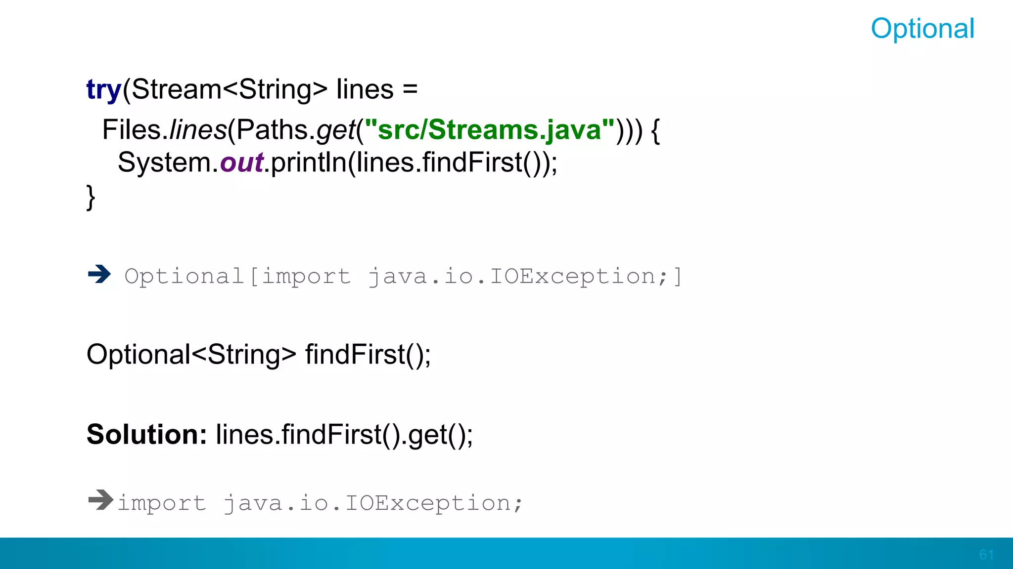 61
Optional
try(Stream<String> lines =
Files.lines(Paths.get("src/Streams.java"))) {
System.out.println(lines.findFirst());
}
è  Optional[import java.io.IOException;]
Optional<String> findFirst();
Solution: lines.findFirst().get();
èimport java.io.IOException;
 