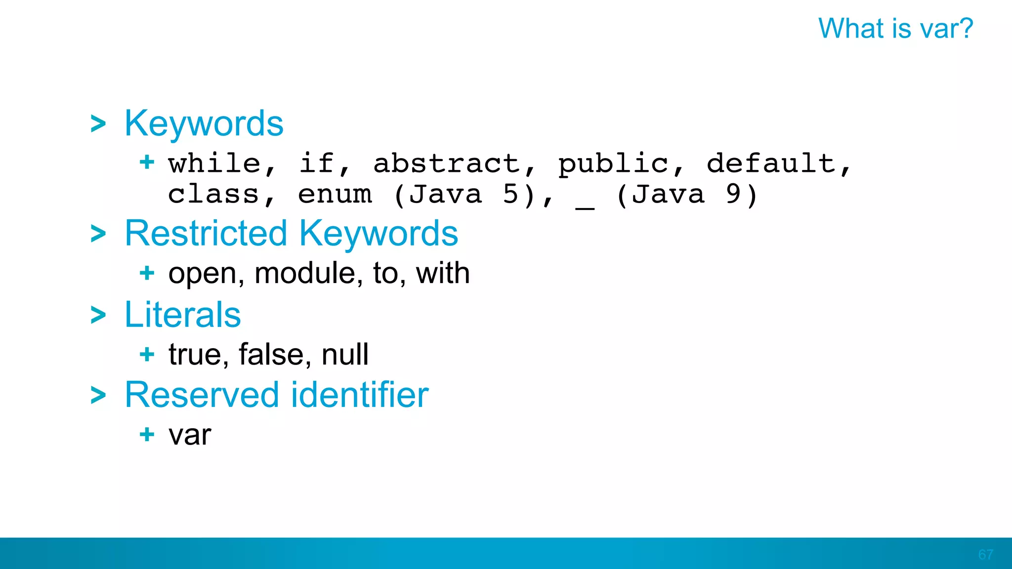 67
Keywords
  while, if, abstract, public, default,
class, enum (Java 5), _ (Java 9)
Restricted Keywords
  open, module, to, with
Literals
  true, false, null
Reserved identifier
var
What is var?
 