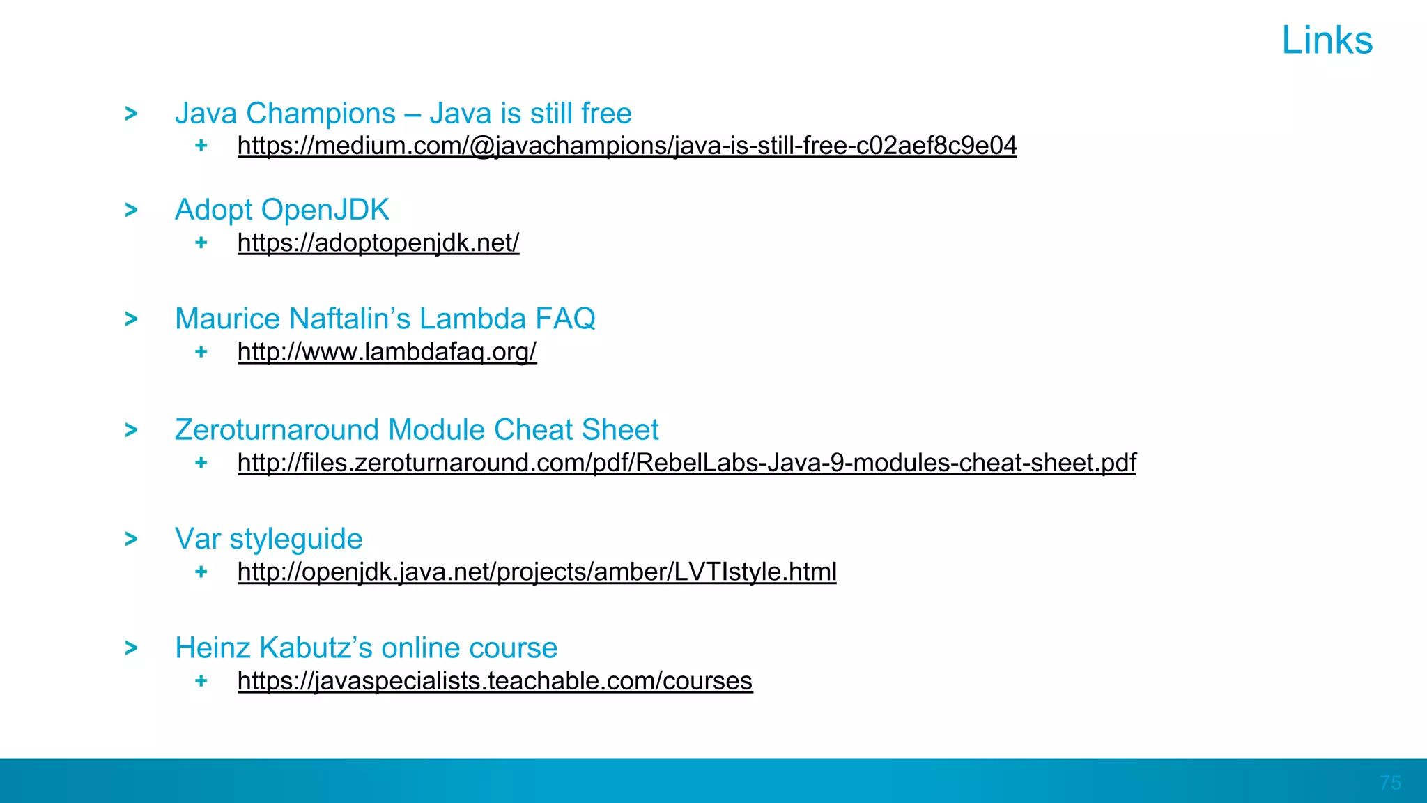 75
Java Champions – Java is still free
https://medium.com/@javachampions/java-is-still-free-c02aef8c9e04
Adopt OpenJDK
https://adoptopenjdk.net/
Maurice Naftalin’s Lambda FAQ
http://www.lambdafaq.org/
Zeroturnaround Module Cheat Sheet
http://files.zeroturnaround.com/pdf/RebelLabs-Java-9-modules-cheat-sheet.pdf
Var styleguide
http://openjdk.java.net/projects/amber/LVTIstyle.html
Heinz Kabutz’s online course
https://javaspecialists.teachable.com/courses
Links
 