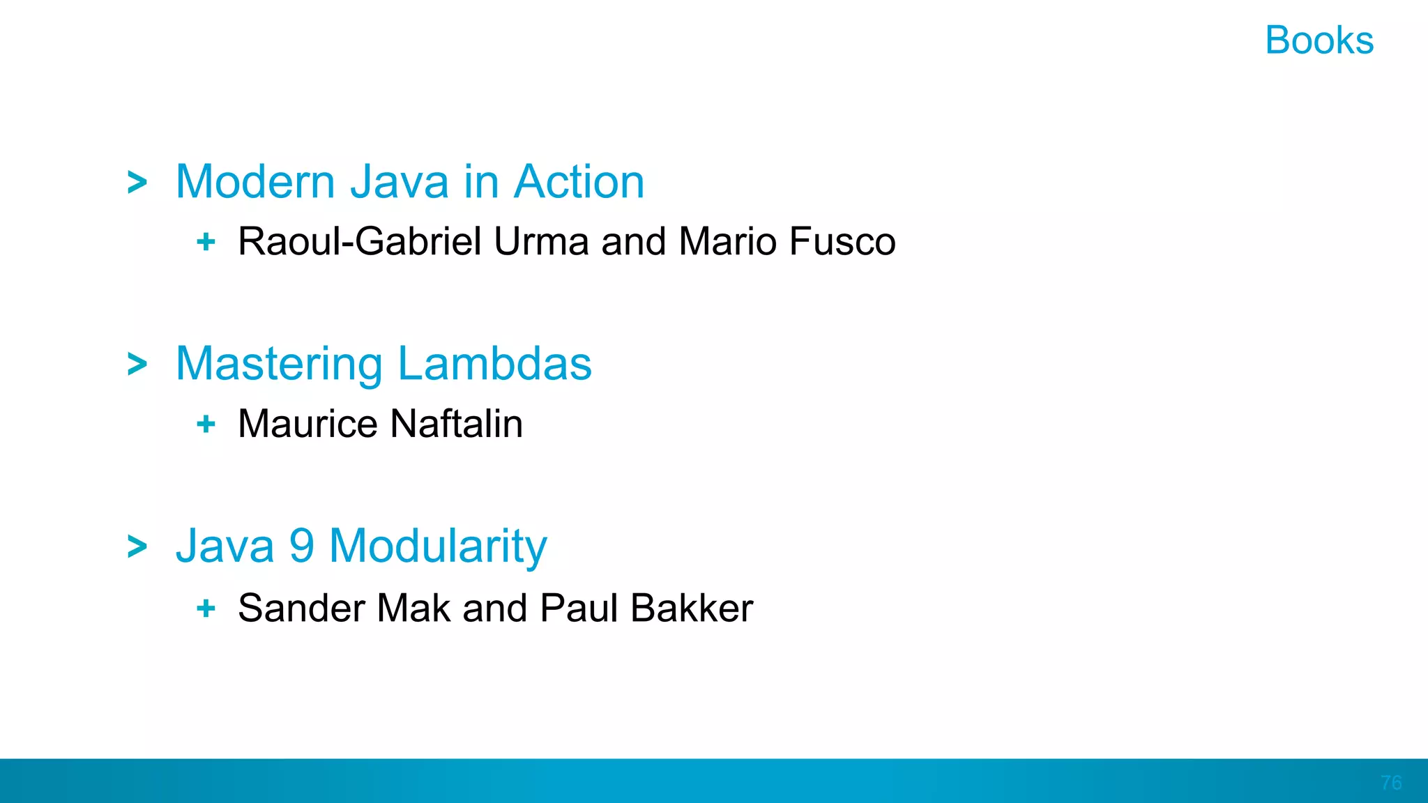 76
Modern Java in Action
  Raoul-Gabriel Urma and Mario Fusco
Mastering Lambdas
  Maurice Naftalin
Java 9 Modularity
  Sander Mak and Paul Bakker
Books
 