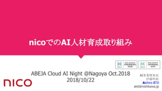 nicoでのAI人材育成取り組み
ABEJA Cloud AI Night @Nagoya Oct.2018
2018/10/22
AI事業開発室
伊藤明裕
Akihiro ITO
akit@nishikawa.jp
 