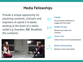 Engage
Give scientists confidence to
engage with the media
Build understanding
Between science and society
Bridge the gap
Between journalists and
scientists
Foster trust
Tackle mistrust and misrepresentation
 