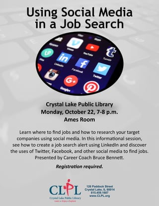 Using Social Media
in a Job Search
Crystal Lake Public Library
Monday, October 22, 7-8 p.m.
Ames Room
Learn where to find jobs and how to research your target
companies using social media. In this informational session,
see how to create a job search alert using LinkedIn and discover
the uses of Twitter, Facebook, and other social media to find jobs.
Presented by Career Coach Bruce Bennett.
Registration required.
126 Paddock Street
Crystal Lake, IL 60014
815.459.1687
www.CLPL.org
 