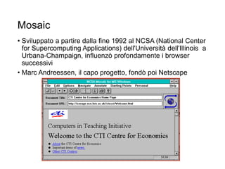 Mosaic
• Sviluppato a partire dalla fine 1992 al NCSA (National Center
for Supercomputing Applications) dell'Università dell'Illinois a
Urbana-Champaign, influenzò profondamente i browser
successivi
• Marc Andreessen, il capo progetto, fondò poi Netscape
16
 