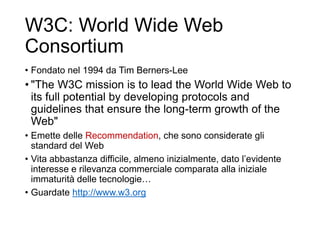 W3C: World Wide Web
Consortium
• Fondato nel 1994 da Tim Berners-Lee
• "The W3C mission is to lead the World Wide Web to
its full potential by developing protocols and
guidelines that ensure the long-term growth of the
Web"
• Emette delle Recommendation, che sono considerate gli
standard del Web
• Vita abbastanza difficile, almeno inizialmente, dato l’evidente
interesse e rilevanza commerciale comparata alla iniziale
immaturità delle tecnologie…
• Guardate http://www.w3.org
19
 