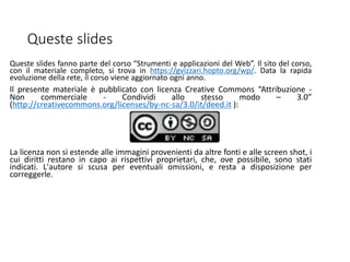 Queste slides
Queste slides fanno parte del corso “Strumenti e applicazioni del Web”. Il sito del corso,
con il materiale completo, si trova in https://gvizzari.hopto.org/wp/. Data la rapida
evoluzione della rete, il corso viene aggiornato ogni anno.
Il presente materiale è pubblicato con licenza Creative Commons “Attribuzione -
Non commerciale - Condividi allo stesso modo – 3.0”
(http://creativecommons.org/licenses/by-nc-sa/3.0/it/deed.it ):
La licenza non si estende alle immagini provenienti da altre fonti e alle screen shot, i
cui diritti restano in capo ai rispettivi proprietari, che, ove possibile, sono stati
indicati. L'autore si scusa per eventuali omissioni, e resta a disposizione per
correggerle.
 