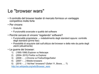 Le "browser wars"
• Il controllo del browser leader di mercato fornisce un vantaggio
competitivo molto forte
• Per vincere:
• Gratuità
• Funzionalità avanzate e qualità del software
• Perché cercare di vincere “regalando” software?
• Funzionalità proprietarie → indebolimento degli standard oppure: controllo
degli standard (prime fasi)
• Possibilità di acquisire dati sull’utilizzo del browser e della rete da parte degli
utenti (attualmente)
• Le guerre dei browser:
1) (1995-1998) Explorer vs Netscape
2) (2004- 2015) Firefox vs Explorer
3) (2008 - …) Chrome vs Firefox/Edge/Safari
4) (2007 - …) Mobile browsers
5) (2016 - …) “Ad-free” browsers? (Safari 11, Brave, … ?)
http://en.wikipedia.org/wiki/Browser_wars
20
 