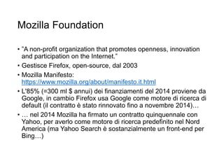 Mozilla Foundation
• ”A non-profit organization that promotes openness, innovation
and participation on the Internet.”
• Gestisce Firefox, open-source, dal 2003
• Mozilla Manifesto:
https://www.mozilla.org/about/manifesto.it.html
• L'85% (=300 ml $ annui) dei finanziamenti del 2014 proviene da
Google, in cambio Firefox usa Google come motore di ricerca di
default (il contratto è stato rinnovato fino a novembre 2014)…
• … nel 2014 Mozilla ha firmato un contratto quinquennale con
Yahoo, per averlo come motore di ricerca predefinito nel Nord
America (ma Yahoo Search è sostanzialmente un front-end per
Bing…)
21
 