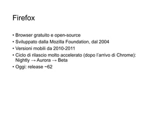 Firefox
• Browser gratuito e open-source
• Sviluppato dalla Mozilla Foundation, dal 2004
• Versioni mobili da 2010-2011
• Ciclo di rilascio molto accelerato (dopo l’arrivo di Chrome):
Nightly → Aurora → Beta
• Oggi: release ~62
22
 