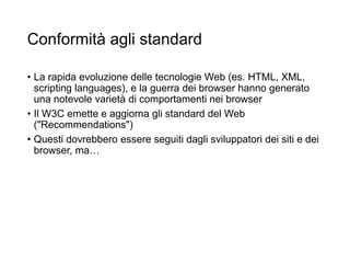 Conformità agli standard
• La rapida evoluzione delle tecnologie Web (es. HTML, XML,
scripting languages), e la guerra dei browser hanno generato
una notevole varietà di comportamenti nei browser
• Il W3C emette e aggiorna gli standard del Web
("Recommendations")
• Questi dovrebbero essere seguiti dagli sviluppatori dei siti e dei
browser, ma…
26
 