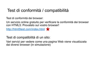 Test di conformità / compatibilità
Test di conformità dei browser:
Un servizio online gratuito per verificare la conformità dei browser
con HTML5: Provatelo sul vostro browser!
http://html5test.com/index.html
Test di compatibilità di un sito:
Vari servizi per vedere come una pagina Web viene visualizzata
dai diversi browser (in simulazione)
29
 