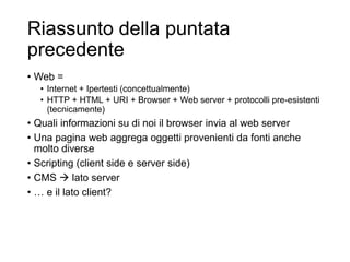 Riassunto della puntata
precedente
• Web =
• Internet + Ipertesti (concettualmente)
• HTTP + HTML + URI + Browser + Web server + protocolli pre-esistenti
(tecnicamente)
• Quali informazioni su di noi il browser invia al web server
• Una pagina web aggrega oggetti provenienti da fonti anche
molto diverse
• Scripting (client side e server side)
• CMS  lato server
• … e il lato client?
3
 
