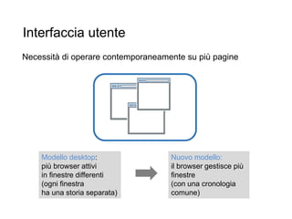 Interfaccia utente
Necessità di operare contemporaneamente su più pagine
32
Modello desktop:
più browser attivi
in finestre differenti
(ogni finestra
ha una storia separata)
Nuovo modello:
il browser gestisce più
finestre
(con una cronologia
comune)
 