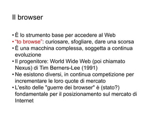 Il browser
• È lo strumento base per accedere al Web
• “to browse”: curiosare, sfogliare, dare una scorsa
• È una macchina complessa, soggetta a continua
evoluzione
• Il progenitore: World Wide Web (poi chiamato
Nexus) di Tim Berners-Lee (1991)
• Ne esistono diversi, in continua competizione per
incrementare le loro quote di mercato
• L'esito delle "guerre dei browser" è (stato?)
fondamentale per il posizionamento sul mercato di
Internet
 
