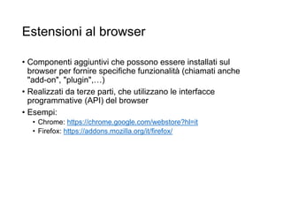 Estensioni al browser
• Componenti aggiuntivi che possono essere installati sul
browser per fornire specifiche funzionalità (chiamati anche
"add-on", "plugin",…)
• Realizzati da terze parti, che utilizzano le interfacce
programmative (API) del browser
• Esempi:
• Chrome: https://chrome.google.com/webstore?hl=it
• Firefox: https://addons.mozilla.org/it/firefox/
44
 