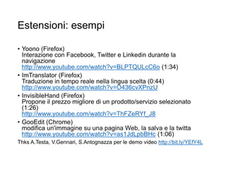 Estensioni: esempi
• Yoono (Firefox)
Interazione con Facebook, Twitter e Linkedin durante la
navigazione
http://www.youtube.com/watch?v=BLPTQULcC6o (1:34)
• ImTranslator (Firefox)
Traduzione in tempo reale nella lingua scelta (0:44)
http://www.youtube.com/watch?v=O436cvXPnzU
• InvisibleHand (Firefox)
Propone il prezzo migliore di un prodotto/servizio selezionato
(1:26)
http://www.youtube.com/watch?v=ThFZeRYf_J8
• GooEdit (Chrome)
modifica un'immagine su una pagina Web, la salva e la twitta
http://www.youtube.com/watch?v=as1JdLpbBHc (1:06)
Thks A.Testa, V.Gennari, S.Antognazza per le demo video http://bit.ly/YEfY4L
45
 