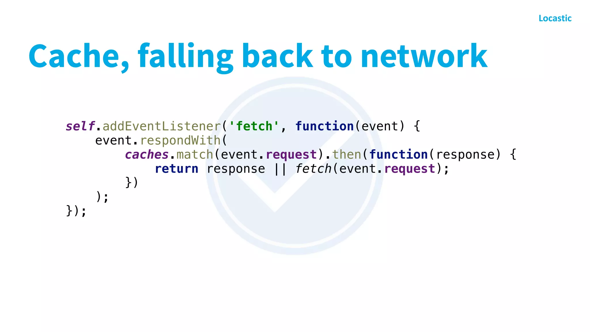 Cache, falling back to network
self.addEventListener('fetch', function(event) {
event.respondWith(
caches.match(event.request).then(function(response) {
return response || fetch(event.request);
})
);
});
 