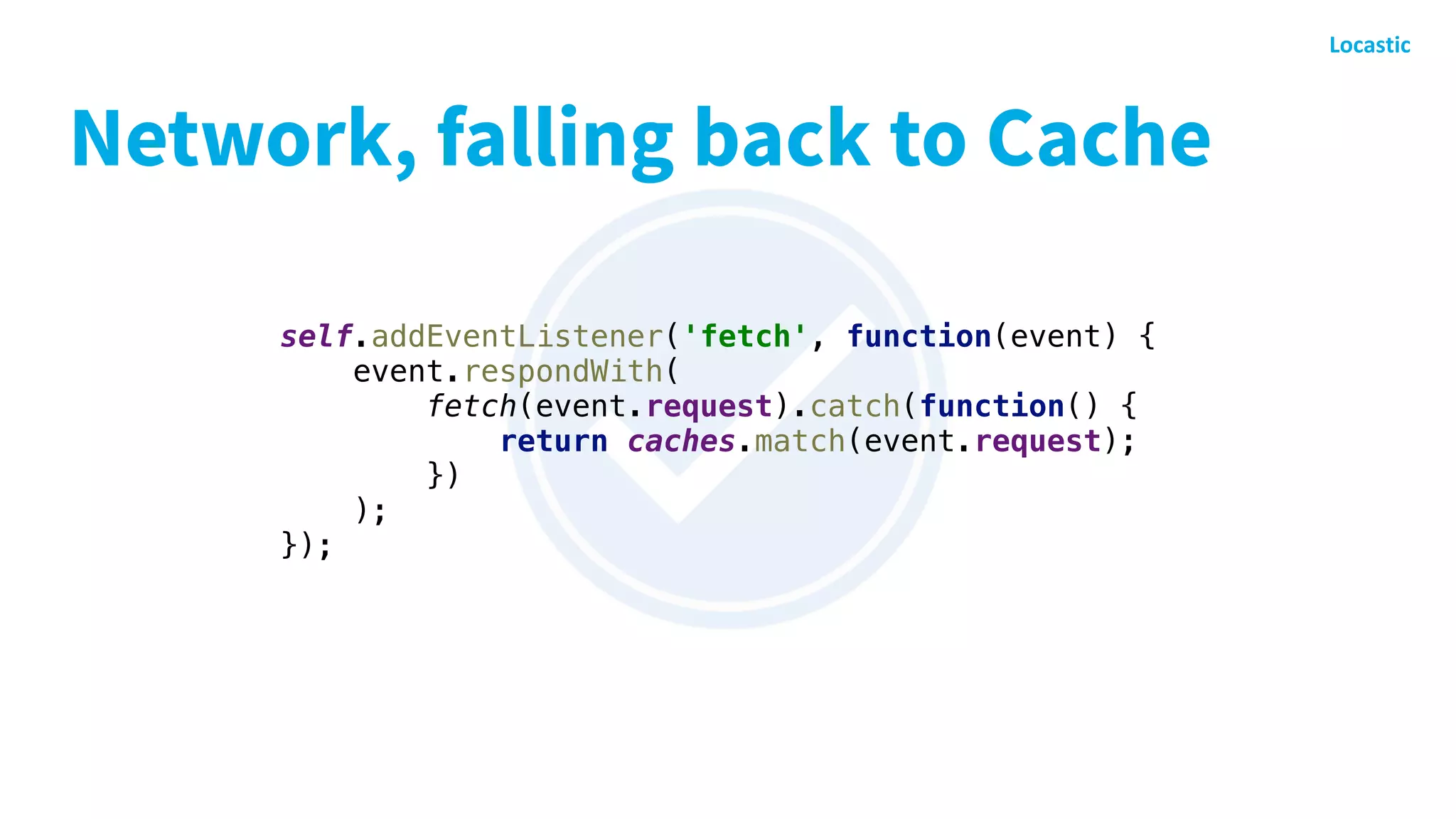 Network, falling back to Cache
self.addEventListener('fetch', function(event) {
event.respondWith(
fetch(event.request).catch(function() {
return caches.match(event.request);
})
);
});
 
