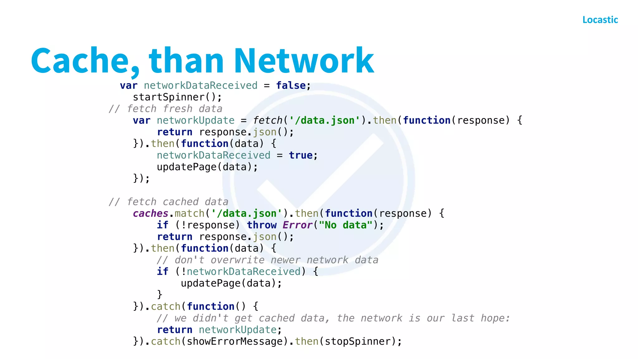 Cache, than Networkvar networkDataReceived = false;
startSpinner();
// fetch fresh data
var networkUpdate = fetch('/data.json').then(function(response) {
return response.json();
}).then(function(data) {
networkDataReceived = true;
updatePage(data);
});
// fetch cached data
caches.match('/data.json').then(function(response) {
if (!response) throw Error("No data");
return response.json();
}).then(function(data) {
// don't overwrite newer network data
if (!networkDataReceived) {
updatePage(data);
}
}).catch(function() {
// we didn't get cached data, the network is our last hope:
return networkUpdate;
}).catch(showErrorMessage).then(stopSpinner);
 