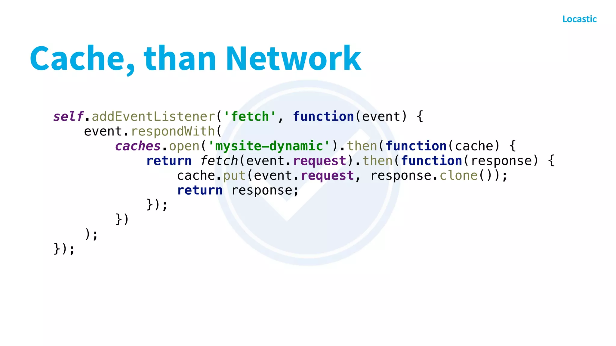 Cache, than Network
self.addEventListener('fetch', function(event) {
event.respondWith(
caches.open('mysite-dynamic').then(function(cache) {
return fetch(event.request).then(function(response) {
cache.put(event.request, response.clone());
return response;
});
})
);
});
 