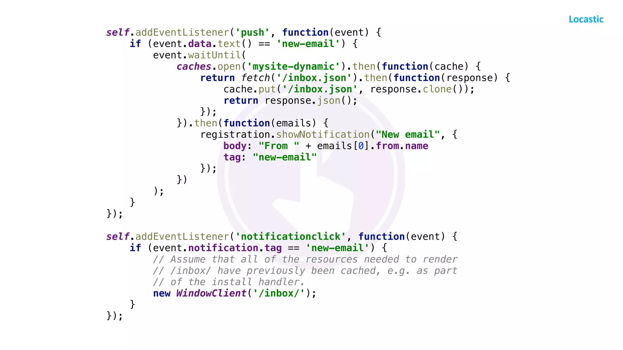 self.addEventListener('push', function(event) {
if (event.data.text() == 'new-email') {
event.waitUntil(
caches.open('mysite-dynamic').then(function(cache) {
return fetch('/inbox.json').then(function(response) {
cache.put('/inbox.json', response.clone());
return response.json();
});
}).then(function(emails) {
registration.showNotification("New email", {
body: "From " + emails[0].from.name
tag: "new-email"
});
})
);
}
});
self.addEventListener('notificationclick', function(event) {
if (event.notification.tag == 'new-email') {
// Assume that all of the resources needed to render
// /inbox/ have previously been cached, e.g. as part
// of the install handler.
new WindowClient('/inbox/');
}
});
 