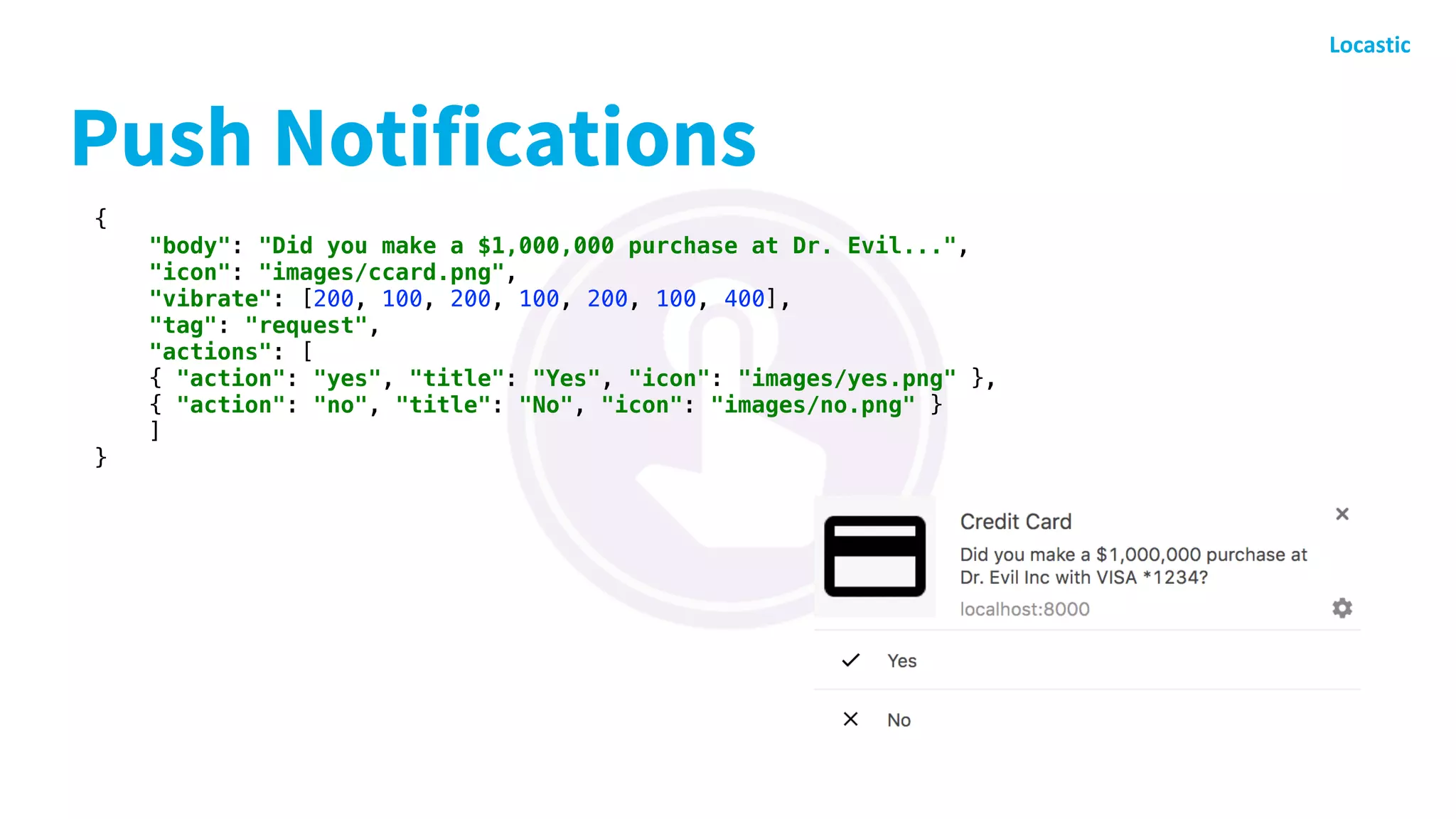 Push Notifications
{
"body": "Did you make a $1,000,000 purchase at Dr. Evil...",
"icon": "images/ccard.png",
"vibrate": [200, 100, 200, 100, 200, 100, 400],
"tag": "request",
"actions": [
{ "action": "yes", "title": "Yes", "icon": "images/yes.png" },
{ "action": "no", "title": "No", "icon": "images/no.png" }
]
}
 