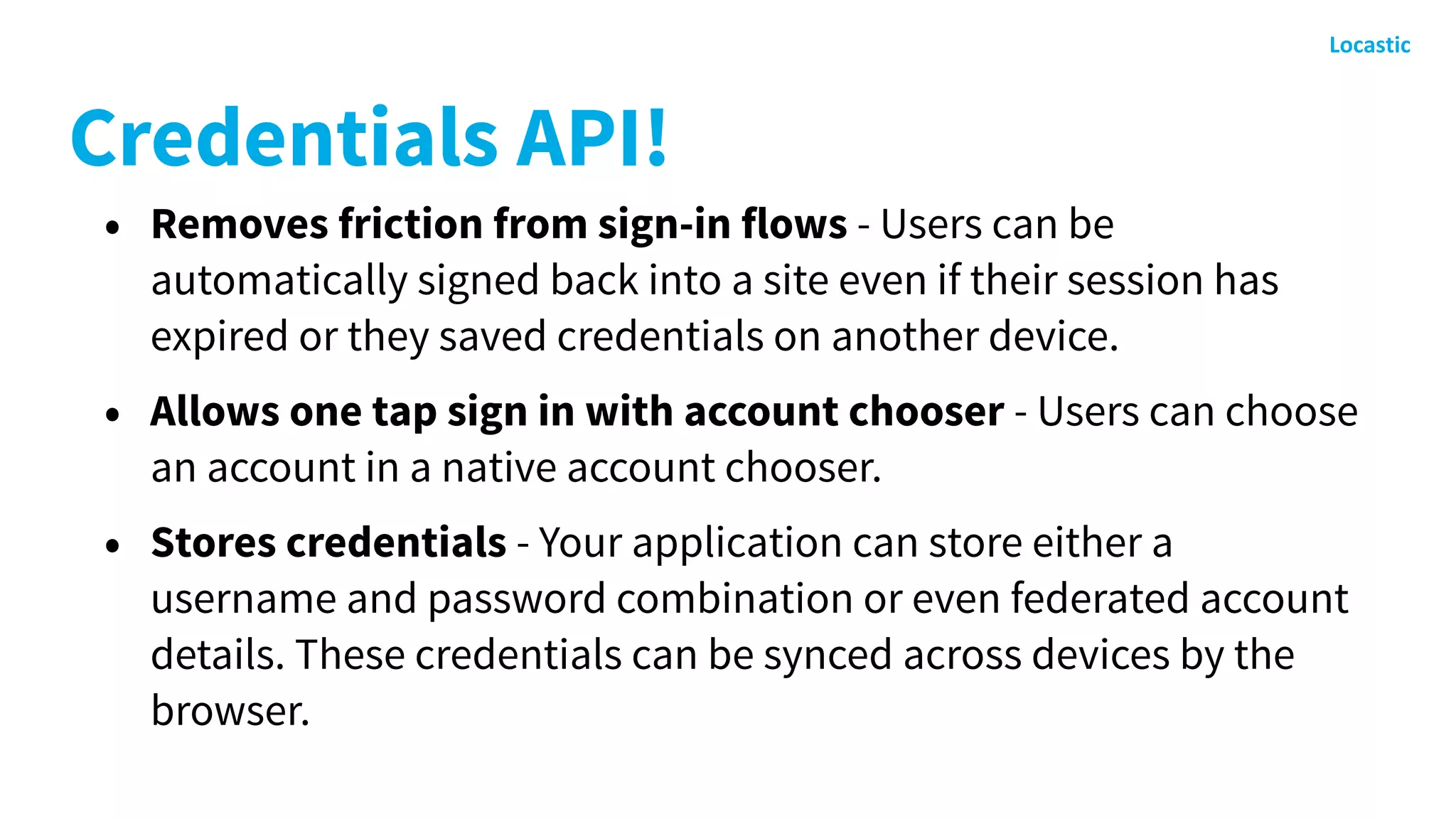 Credentials API!
• Removes friction from sign-in flows - Users can be
automatically signed back into a site even if their session has
expired or they saved credentials on another device.
• Allows one tap sign in with account chooser - Users can choose
an account in a native account chooser.
• Stores credentials - Your application can store either a
username and password combination or even federated account
details. These credentials can be synced across devices by the
browser.
 