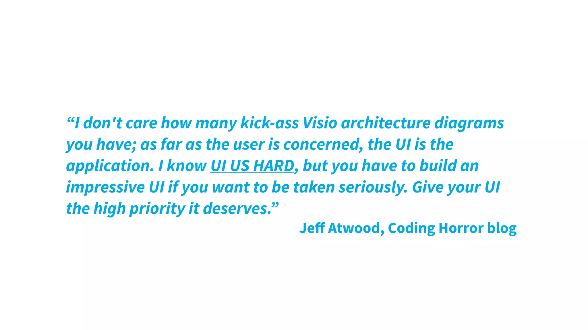 “I don't care how many kick-ass Visio architecture diagrams
you have; as far as the user is concerned, the UI is the
application. I know UI US HARD, but you have to build an
impressive UI if you want to be taken seriously. Give your UI
the high priority it deserves.”
Jeﬀ Atwood, Coding Horror blog
 