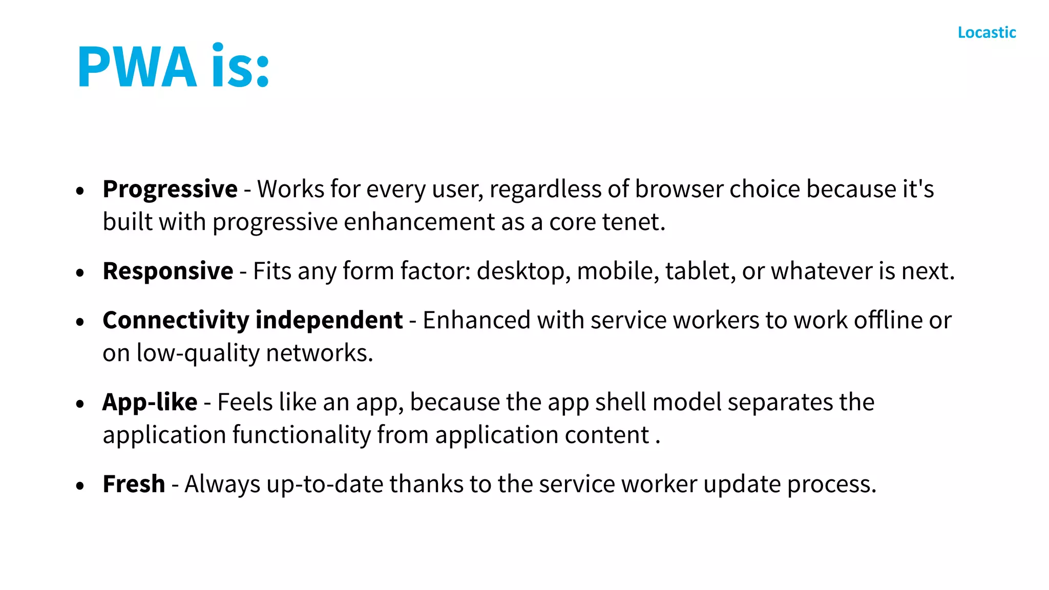 PWA is:
• Progressive - Works for every user, regardless of browser choice because it's
built with progressive enhancement as a core tenet.
• Responsive - Fits any form factor: desktop, mobile, tablet, or whatever is next.
• Connectivity independent - Enhanced with service workers to work oﬀline or
on low-quality networks.
• App-like - Feels like an app, because the app shell model separates the
application functionality from application content .
• Fresh - Always up-to-date thanks to the service worker update process.
 