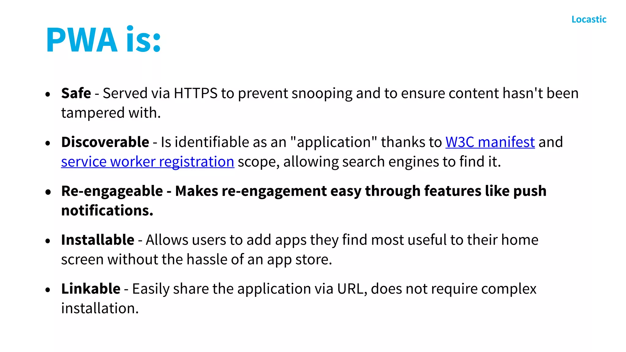 PWA is:
• Safe - Served via HTTPS to prevent snooping and to ensure content hasn't been
tampered with.
• Discoverable - Is identifiable as an "application" thanks to W3C manifest and
service worker registration scope, allowing search engines to find it.
• Re-engageable - Makes re-engagement easy through features like push
notifications.
• Installable - Allows users to add apps they find most useful to their home
screen without the hassle of an app store.
• Linkable - Easily share the application via URL, does not require complex
installation.
 