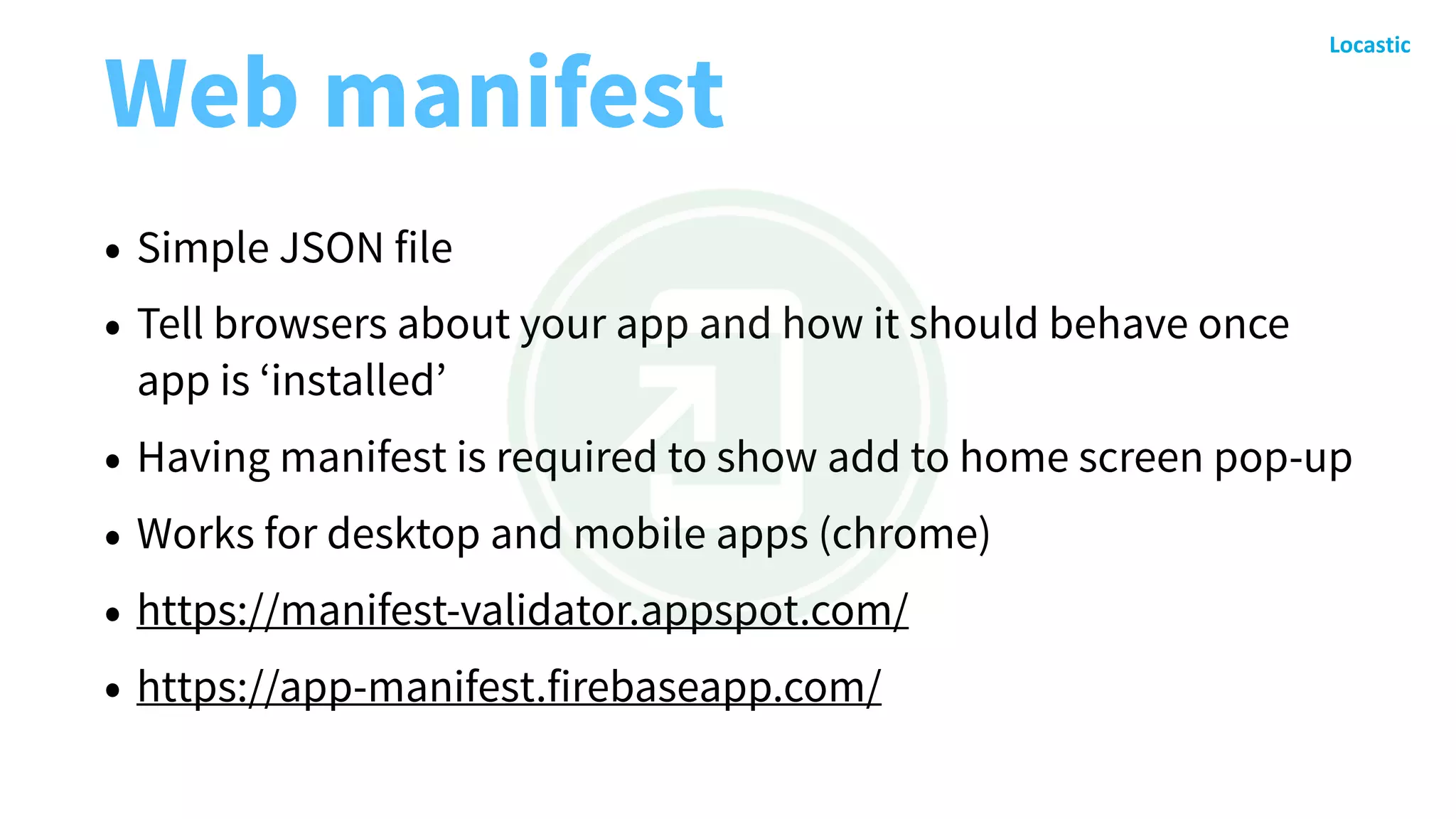 Web manifest
• Simple JSON file
• Tell browsers about your app and how it should behave once
app is ‘installed’
• Having manifest is required to show add to home screen pop-up
• Works for desktop and mobile apps (chrome)
• https://manifest-validator.appspot.com/
• https://app-manifest.firebaseapp.com/
 