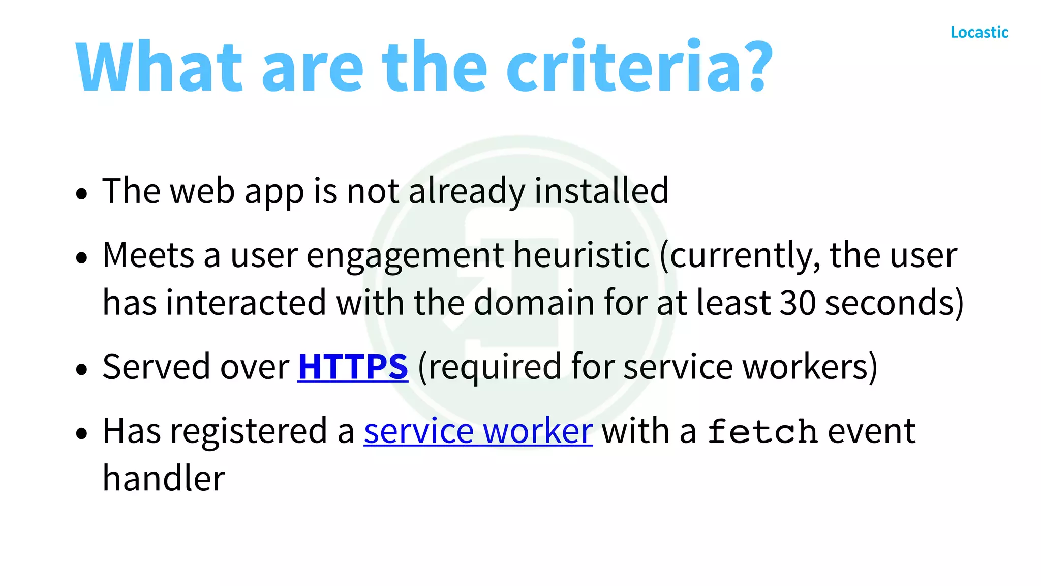 What are the criteria?
• The web app is not already installed
• Meets a user engagement heuristic (currently, the user
has interacted with the domain for at least 30 seconds)
• Served over HTTPS (required for service workers)
• Has registered a service worker with a fetch event
handler
 