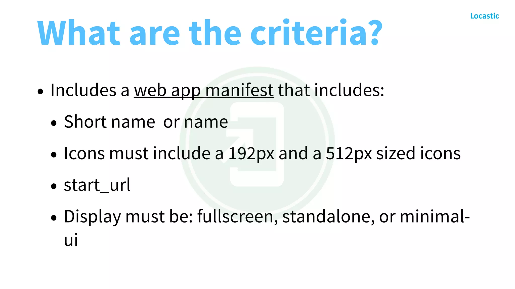 What are the criteria?
• Includes a web app manifest that includes:
• Short name or name
• Icons must include a 192px and a 512px sized icons
• start_url
• Display must be: fullscreen, standalone, or minimal-
ui
 