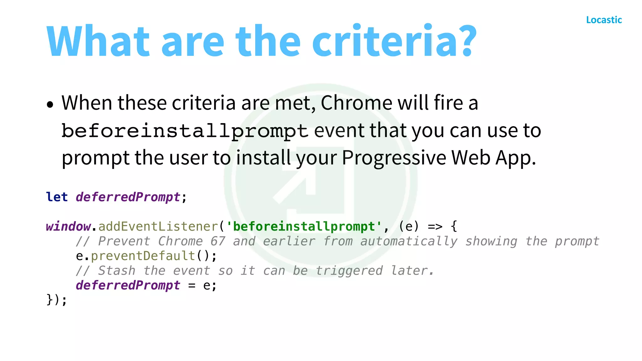 What are the criteria?
• When these criteria are met, Chrome will fire a
beforeinstallprompt event that you can use to
prompt the user to install your Progressive Web App.
let deferredPrompt;
window.addEventListener('beforeinstallprompt', (e) => {
// Prevent Chrome 67 and earlier from automatically showing the prompt
e.preventDefault();
// Stash the event so it can be triggered later.
deferredPrompt = e;
});
 