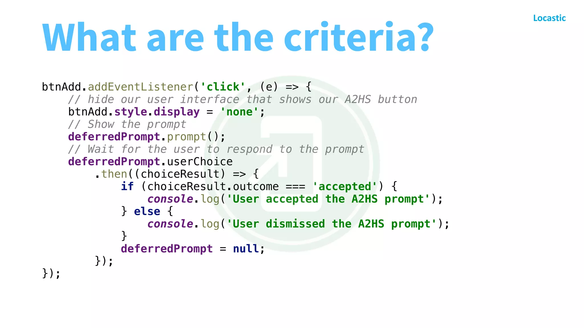 What are the criteria?
btnAdd.addEventListener('click', (e) => {
// hide our user interface that shows our A2HS button
btnAdd.style.display = 'none';
// Show the prompt
deferredPrompt.prompt();
// Wait for the user to respond to the prompt
deferredPrompt.userChoice
.then((choiceResult) => {
if (choiceResult.outcome === 'accepted') {
console.log('User accepted the A2HS prompt');
} else {
console.log('User dismissed the A2HS prompt');
}
deferredPrompt = null;
});
});
 